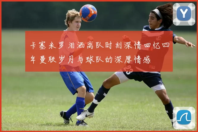 卡塞米罗泪洒离队时刻深情回忆四年曼联岁月与球队的深厚情感