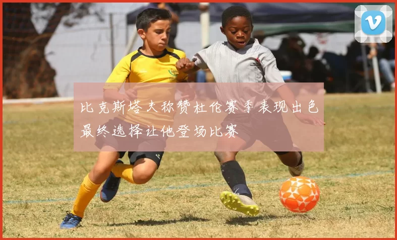 比克斯塔夫称赞杜伦赛季表现出色最终选择让他登场比赛