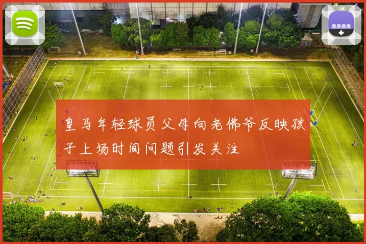 皇马年轻球员父母向老佛爷反映孩子上场时间问题引发关注