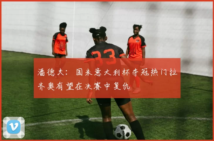 潘德夫：国米意大利杯夺冠热门拉齐奥有望在决赛中复仇