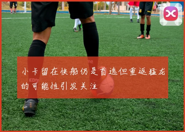 小卡留在快船仍是首选但重返猛龙的可能性引发关注