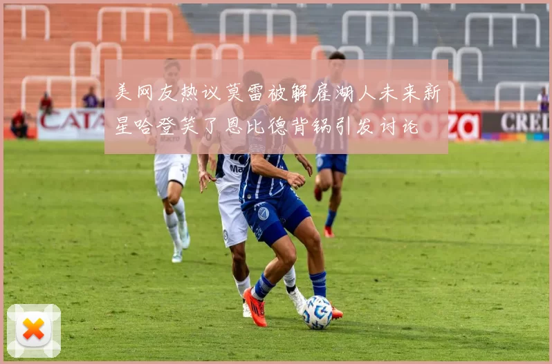 美网友热议莫雷被解雇湖人未来新星哈登笑了恩比德背锅引发讨论