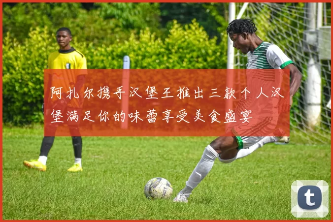 阿扎尔携手汉堡王推出三款个人汉堡满足你的味蕾享受美食盛宴