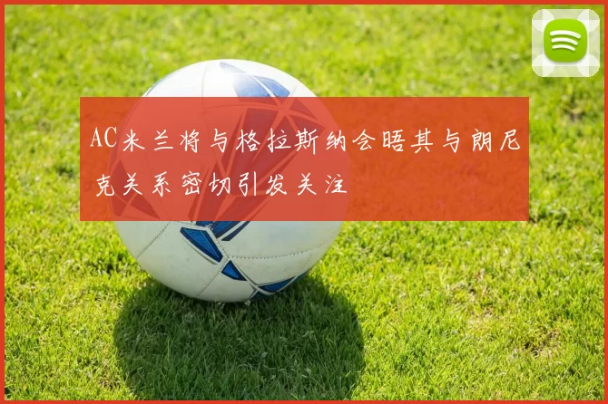 AC米兰将与格拉斯纳会晤其与朗尼克关系密切引发关注