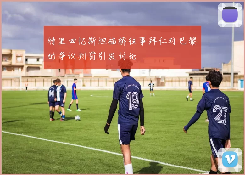 特里回忆斯坦福桥往事拜仁对巴黎的争议判罚引发讨论