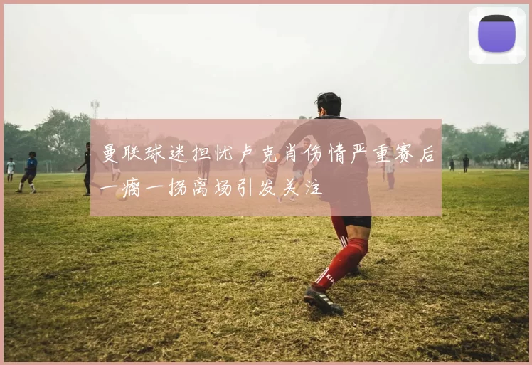 曼联球迷担忧卢克肖伤情严重赛后一瘸一拐离场引发关注