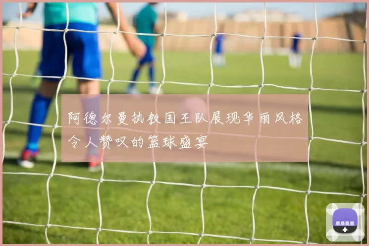 阿德尔曼执教国王队展现华丽风格令人赞叹的篮球盛宴