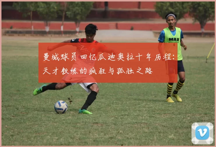 曼城球员回忆瓜迪奥拉十年历程：天才教练的疯狂与孤独之路