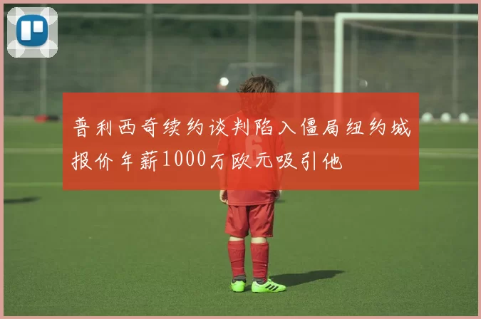 普利西奇续约谈判陷入僵局纽约城报价年薪1000万欧元吸引他