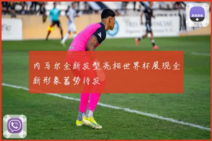 内马尔全新发型亮相世界杯展现全新形象蓄势待发